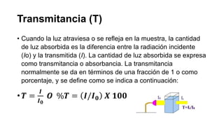 Transmitancia (T)
• Cuando la luz atraviesa o se refleja en la muestra, la cantidad
de luz absorbida es la diferencia entre la radiación incidente
(Io) y la transmitida (I). La cantidad de luz absorbida se expresa
como transmitancia o absorbancia. La transmitancia
normalmente se da en términos de una fracción de 1 o como
porcentaje, y se define como se indica a continuación:
• 𝑻 =
𝑰
𝑰 𝟎
𝑶 %𝑻 = 𝑰/𝑰 𝟎 𝑿 𝟏𝟎𝟎
 