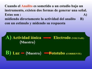 Cuando el  Analito  es sometido a un estudio bajo un instrumento, existen dos formas de generar una señal. Estas son :  A) midiendo directamente la actividad del analito  B) con un estimulo y midendo su respuesta Actividad iónica  Electrodo  (VOLTAJE)   (Muestra) A) Luz  (Muestra)   Fototubo  (CORRIENTE) B) 