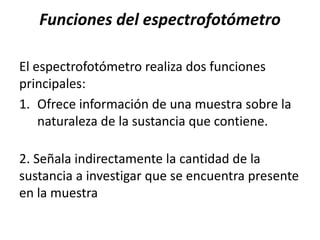 Funciones del espectrofotómetro
El espectrofotómetro realiza dos funciones
principales:
1. Ofrece información de una muestra sobre la
naturaleza de la sustancia que contiene.
2. Señala indirectamente la cantidad de la
sustancia a investigar que se encuentra presente
en la muestra
 