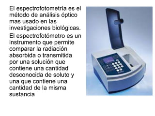 El espectrofotometría es el
método de análisis óptico
mas usado en las
investigaciones biológicas.
El espectrofotómetro es un
instrumento que permite
comparar la radiación
absorbida o transmitida
por una solución que
contiene una cantidad
desconocida de soluto y
una que contiene una
cantidad de la misma
sustancia
 