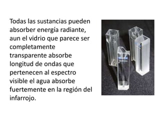 Todas las sustancias pueden
absorber energía radiante,
aun el vidrio que parece ser
completamente
transparente absorbe
longitud de ondas que
pertenecen al espectro
visible el agua absorbe
fuertemente en la región del
infarrojo.
 