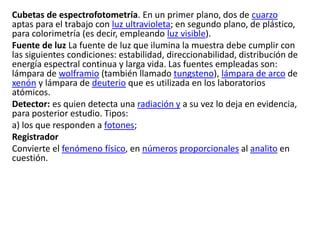 Cubetas de espectrofotometría. En un primer plano, dos de cuarzo
aptas para el trabajo con luz ultravioleta; en segundo plano, de plástico,
para colorimetría (es decir, empleando luz visible).
Fuente de luz La fuente de luz que ilumina la muestra debe cumplir con
las siguientes condiciones: estabilidad, direccionabilidad, distribución de
energía espectral continua y larga vida. Las fuentes empleadas son:
lámpara de wolframio (también llamado tungsteno), lámpara de arco de
xenón y lámpara de deuterio que es utilizada en los laboratorios
atómicos.
Detector: es quien detecta una radiación y a su vez lo deja en evidencia,
para posterior estudio. Tipos:
a) los que responden a fotones;
Registrador
Convierte el fenómeno físico, en números proporcionales al analito en
cuestión.
 