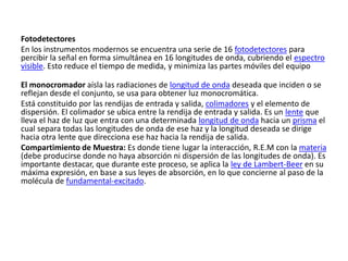 Fotodetectores
En los instrumentos modernos se encuentra una serie de 16 fotodetectores para
percibir la señal en forma simultánea en 16 longitudes de onda, cubriendo el espectro
visible. Esto reduce el tiempo de medida, y minimiza las partes móviles del equipo
El monocromador aísla las radiaciones de longitud de onda deseada que inciden o se
reflejan desde el conjunto, se usa para obtener luz monocromática.
Está constituido por las rendijas de entrada y salida, colimadores y el elemento de
dispersión. El colimador se ubica entre la rendija de entrada y salida. Es un lente que
lleva el haz de luz que entra con una determinada longitud de onda hacia un prisma el
cual separa todas las longitudes de onda de ese haz y la longitud deseada se dirige
hacia otra lente que direcciona ese haz hacia la rendija de salida.
Compartimiento de Muestra: Es donde tiene lugar la interacción, R.E.M con la materia
(debe producirse donde no haya absorción ni dispersión de las longitudes de onda). Es
importante destacar, que durante este proceso, se aplica la ley de Lambert-Beer en su
máxima expresión, en base a sus leyes de absorción, en lo que concierne al paso de la
molécula de fundamental-excitado.
 