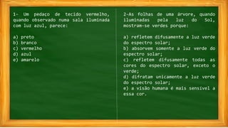 1- Um pedaço de tecido vermelho,
quando observado numa sala iluminada
com luz azul, parece:
a) preto
b) branco
c) vermelho
d) azul
e) amarelo
2-As folhas de uma árvore, quando
iluminadas pela luz do Sol,
mostram-se verdes porque:
a) refletem difusamente a luz verde
do espectro solar;
b) absorvem somente a luz verde do
espectro solar;
c) refletem difusamente todas as
cores do espectro solar, exceto o
verde;
d) difratam unicamente a luz verde
do espectro solar;
e) a visão humana é mais sensível a
essa cor.
 
