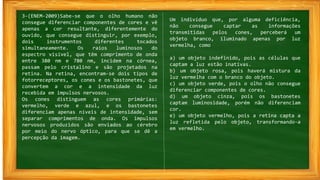 3-(ENEM-2009)Sabe-se que o olho humano não
consegue diferenciar componentes de cores e vê
apenas a cor resultante, diferentemente do
ouvido, que consegue distinguir, por exemplo,
dois instrumentos diferentes tocados
simultaneamente. Os raios luminosos do
espectro visível, que têm comprimento de onda
entre 380 nm e 780 nm, incidem na córnea,
passam pelo cristalino e são projetados na
retina. Na retina, encontram-se dois tipos de
fotorreceptores, os cones e os bastonetes, que
convertem a cor e a intensidade da luz
recebida em impulsos nervosos.
Os cones distinguem as cores primárias:
vermelho, verde e azul, e os bastonetes
diferenciam apenas níveis de intensidade, sem
separar comprimentos de onda. Os impulsos
nervosos produzidos são enviados ao cérebro
por meio do nervo óptico, para que se dê a
percepção da imagem.
Um indivíduo que, por alguma deficiência,
não consegue captar as informações
transmitidas pelos cones, perceberá um
objeto branco, iluminado apenas por luz
vermelha, como
a) um objeto indefinido, pois as células que
captam a luz estão inativas.
b) um objeto rosa, pois haverá mistura da
luz vermelha com o branco do objeto.
c) um objeto verde, pois o olho não consegue
diferenciar componentes de cores.
d) um objeto cinza, pois os bastonetes
captam luminosidade, porém não diferenciam
cor.
e) um objeto vermelho, pois a retina capta a
luz refletida pelo objeto, transformando-a
em vermelho.
 
