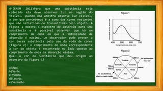 4-(ENEM 2011)Para que uma substância seja
colorida ela deve absorver luz na região do
visível. Quando uma amostra absorve luz visível,
a cor que percebemos é a soma das cores restantes
que são refletidas ou transmitidas pelo objeto. A
Figura 1 mostra o espectro de absorção para uma
substância e é possível observar que há um
comprimento de onda em que a intensidade de
absorção é máxima. Um observador pode prever a
cor dessa substância pelo uso da roda de cores
(Figura 2): o comprimento de onda correspondente
à cor do objeto é encontrado no lado oposto ao
comprimento de onda da absorção máxima.
Qual a cor da substância que deu origem ao
espectro da Figura 1?
a) Azul.
b) Verde.
c) Violeta.
d) Laranja.
e) Vermelho.
 
