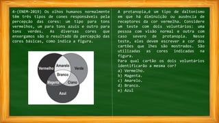 4-(ENEM-2019) Os olhos humanos normalmente
têm três tipos de cones responsáveis pela
percepção das cores: um tipo para tons
vermelhos, um para tons azuis e outro para
tons verdes. As diversas cores que
enxergamos são o resultado da percepção das
cores básicas, como indica a figura.
A protanopia,é um tipo de daltonismo
em que há diminuição ou ausência de
receptores da cor vermelha. Considere
um teste com dois voluntários: uma
pessoa com visão normal e outra com
caso severo de protanopia. Nesse
teste, eles devem escrever a cor dos
cartões que lhes são mostrados. São
utilizadas as cores indicadas na
figura.
Para qual cartão os dois voluntários
identificarão a mesma cor?
a) Vermelho.
b) Magenta.
c) Amarelo.
d) Branco.
e) Azul
 