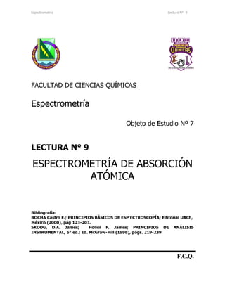 Espectrometría Lectura N° 9
FACULTAD DE CIENCIAS QUÍMICAS
Espectrometría
Objeto de Estudio Nº 7
LECTURA N° 9
ESPECTROMETRÍA DE ABSORCIÓN
ATÓMICA
Bibliografía:
ROCHA Castro E.; PRINCIPIOS BÁSICOS DE ESP’ECTROSCOPÍA; Editorial UACh,
México (2000), pág 123-203.
SKOOG, D.A. James; Holler F. James; PRINCIPIOS DE ANÁLISIS
INSTRUMENTAL, 5° ed.; Ed. McGraw-Hill (1998), págs. 219-239.
F.C.Q.
 