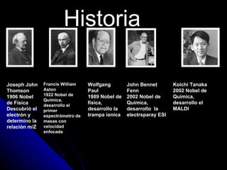 Historia

Joseph John    Francis William    Wolfgang        John Bennet        Koichi Tanaka
Thomson        Aston              Paul            Fenn               2002 Nobel de
1906 Nobel     1922 Nobel de      1989 Nobel de   2002 Nobel de      Química,
               Química,
de Física      desarrollo el
                                  física,         Química,           desarrollo el
Descubrió el   primer             desarrollo la   desarrollo la      MALDI
electrón y     espectrómetro de   trampa ionica   electrsparay ESI
determino la   masas con
relación m/Z   velocidad
               enfocada
 