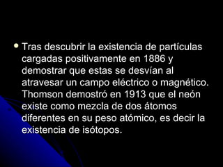  Tras descubrir la existencia de partículas
 cargadas positivamente en 1886 y
 demostrar que estas se desvían al
 atravesar un campo eléctrico o magnético.
 Thomson demostró en 1913 que el neón
 existe como mezcla de dos átomos
 diferentes en su peso atómico, es decir la
 existencia de isótopos.
 