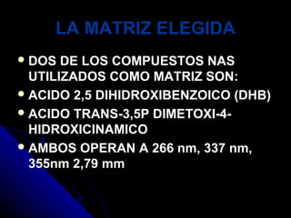 LA MATRIZ ELEGIDA
 DOS  DE LOS COMPUESTOS NAS
  UTILIZADOS COMO MATRIZ SON:
 ACIDO 2,5 DIHIDROXIBENZOICO (DHB)
 ACIDO TRANS-3,5P DIMETOXI-4-
  HIDROXICINAMICO
 AMBOS OPERAN A 266 nm, 337 nm,
  355nm 2,79 mm
 