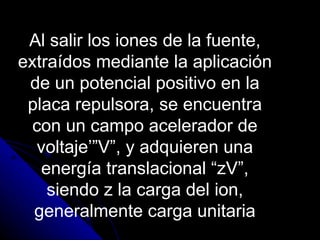 Al salir los iones de la fuente,
extraídos mediante la aplicación
 de un potencial positivo en la
 placa repulsora, se encuentra
  con un campo acelerador de
  voltaje’”V”, y adquieren una
   energía translacional “zV”,
    siendo z la carga del ion,
  generalmente carga unitaria
 