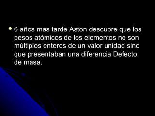 6 años mas tarde Aston descubre que los
 pesos atómicos de los elementos no son
 múltiplos enteros de un valor unidad sino
 que presentaban una diferencia Defecto
 de masa.
 