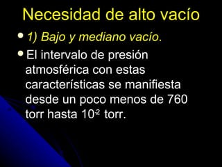 Necesidad de alto vacío
1) Bajo y mediano vacío.
El intervalo de presión
 atmosférica con estas
 características se manifiesta
 desde un poco menos de 760
 torr hasta 10-2 torr.
 