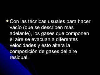 Con   las técnicas usuales para hacer
 vacío (que se describen más
 adelante), los gases que componen
 el aire se evacuan a diferentes
 velocidades y esto altera la
 composición de gases del aire
 residual.
 