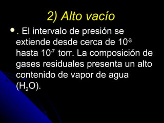 2) Alto vacío
.El intervalo de presión se
 extiende desde cerca de 10-3
 hasta 10-7 torr. La composición de
 gases residuales presenta un alto
 contenido de vapor de agua
 (H2O).
 