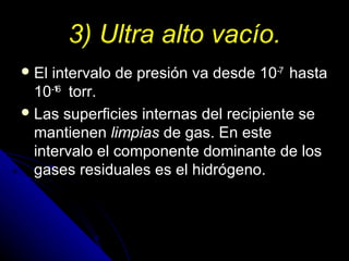 3) Ultra alto vacío.
 El intervalo de presión va desde 10-7 hasta
  10-16 torr.
 Las superficies internas del recipiente se
  mantienen limpias de gas. En este
  intervalo el componente dominante de los
  gases residuales es el hidrógeno.
 