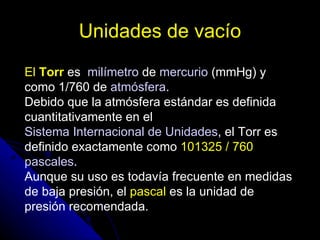 Unidades de vacío
El Torr es milímetro de mercurio (mmHg) y
como 1/760 de atmósfera.
Debido que la atmósfera estándar es definida
cuantitativamente en el
Sistema Internacional de Unidades, el Torr es
definido exactamente como 101325 / 760
pascales.
Aunque su uso es todavía frecuente en medidas
de baja presión, el pascal es la unidad de
presión recomendada.
 