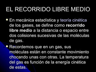 EL RECORRIDO LIBRE MEDIO
 En  mecánica estadística y teoría cinética
  de los gases, se define como recorrido
  libre medio a la distancia o espacio entre
  dos colisiones sucesivas de las moléculas
  de gas.
 Recordemos que en un gas, sus
  moléculas están en constante movimiento
  chocando unas con otras. La temperatura
  del gas es función de la energía cinética
  de estas.
 