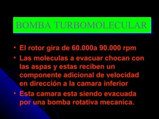 BOMBA TURBOMOLECULAR

• El rotor gira de 60.000a 90.000 rpm
• Las moleculas a evacuar chocan con
  las aspas y estas reciben un
  componente adicional de velocidad
  en dirección a la camara inferior
• Esta camara esta siendo evacuada
  por una bomba rotativa mecanica.
 