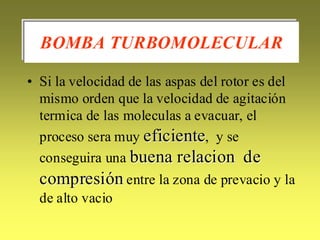 BOMBA TURBOMOLECULAR

• Si la velocidad de las aspas del rotor es del
  mismo orden que la velocidad de agitación
  termica de las moleculas a evacuar, el
  proceso sera muy eficiente, y se
  conseguira una buena relacion de
  compresión entre la zona de prevacio y la
  de alto vacio
 