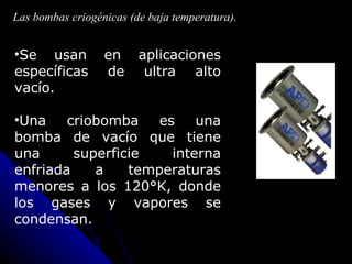 Las bombas criogénicas (de baja temperatura).


•Se usan          en     aplicaciones
específicas       de      ultra alto
vacío.

•Una    criobomba    es    una
bomba de vacío que tiene
una      superficie    interna
enfriada    a    temperaturas
menores a los 120°K, donde
los gases y vapores se
condensan.
 