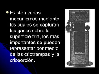 Existen varios
 mecanismos mediante
 los cuales se capturan
 los gases sobre la
 superficie fría, los más
 importantes se pueden
 representar por medio
 de las criotrampas y la
 criosorción.
 