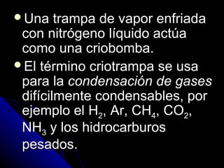 Una    trampa de vapor enfriada
 con nitrógeno líquido actúa
 como una criobomba.
El término criotrampa se usa
 para la condensación de gases
 difícilmente condensables, por
 ejemplo el H2, Ar, CH4, CO2,
 NH3 y los hidrocarburos
 pesados.
 