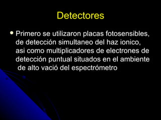 Detectores
 Primerose utilizaron placas fotosensibles,
 de detección simultaneo del haz ionico,
 asi como multiplicadores de electrones de
 detección puntual situados en el ambiente
 de alto vació del espectrómetro
 