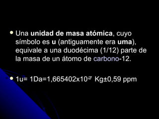  Unaunidad de masa atómica, cuyo
 símbolo es u (antiguamente era uma),
 equivale a una duodécima (1/12) parte de
 la masa de un átomo de carbono-12.

 1u=   1Da=1,665402x10-27 Kg±0,59 ppm
 