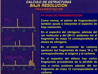 PATRON DE FRAGMENTACIÓN
Como vemos, el patrón de fragmentación
también ayuda a interpretar el espectro de
baja resolución.
En el espectro del nitrógeno, además del
ion molecular y del (M+1)+ podemos ver el
fragmento de masa 14 correspondiente al
átomo de nitrógeno.
En el caso del monóxido de carbono
aparecen los fragmentos de masa 16 y 12
correspondientes al oxigeno y al carbono.
En el espectro del etileno hay varios
fragmentos procedentes de la perdida de
uno o varios protones además del ion
fragmento de masa 12 correspondiente al
carbono
 