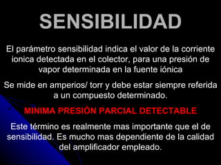 SENSIBILIDAD
El parámetro sensibilidad indica el valor de la corriente
 ionica detectada en el colector, para una presión de
        vapor determinada en la fuente iónica
Se mide en amperios/ torr y debe estar siempre referida
            a un compuesto determinado.
     MINIMA PRESIÓN PARCIAL DETECTABLE
 Este término es realmente mas importante que el de
sensibilidad. Es mucho mas dependiente de la calidad
              del amplificador empleado.
 