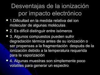 Desventajas de la ionización
     por impacto electrónico
 1.Dificultad  en la medida relativa del ion
  molecular de algunas moléculas
 2. Es difícil distinguir entre isómeros
 3. Algunos compuestos pueden sufrir
  degradación térmica antes de su ionización o
  ser propensas a la fragmentación después de la
  ionización debido a la temperatura requerida
  para la vaporización
 4. Algunas muestras son simplemente poco
  volatiles para generar un espectro
 