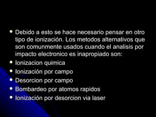  Debido   a esto se hace necesario pensar en otro
  tipo de ionización. Los metodos alternativos que
  son comunmente usados cuando el analisis por
  impacto electronico es inapropiado son:
 Ionizacion quimica
 Ionización por campo
 Desorcion por campo
 Bombardeo por atomos rapidos
 Ionización por desorcion via laser
 