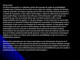 Efecto tunel.
El efecto tunel puede ser explicado a partir del concepto de ondas de probabilidad.
Consideremos el balanceo de una bola en una colina con subidas y bajadas sin friccion,
segun lo mostrado en la figura, suponga que la bola esta sostenida momentaneamente y
se suelta de la posicion A,esta rodara cuesta abajo y subira la colina hacia la posicion C,
nunca podra llegar a una altura mas alta que el nivel del punto A, podra llegar a la
posicion B, que esta en la misma altura que A,la bola ira hacia arriba y hacia
abajo,oscilando entre los puntos A y B, para siempre. No hay forma por la cual la bola
pueda pasar a la posicion D dentro del dominio de la mecanica Newtoniana,pero esto es
exactamente lo que ocurre en el dominio de la mecanica cuantica. La bola puede rodar
cuesta abajo en la otra cara de la colina,despues de subir hasta la posicion B, esta se
materializa en la otra cara,esto se denomina efecto tunel en la mecanica cuantica.
Si un hombre tira una pelota contra una pared,la bola rebota devuelta,de acuerdo a las
leyes de la fisica cuantica,la bola puede penetrar a traves de un tunel por la pared,pero
debido que la bola es un objeto macroscopico,las posibilidades de que esto ocurra, es
infinitamente pequena.

Dos metales separados por un vacio,se aproximan a esta situacion,los electrones en el
metal son bolas y el vacio representa la pared.Los electrones no tienen suficiente energia
para escapar a traves del vacio,pero,los dos metales pueden intercambiar electrones por
efecto tunel,si estos estan suficientemente proximos,la probabilidad de que esto suceda es
grande,porque los electrones son particulas microscopicas.
 