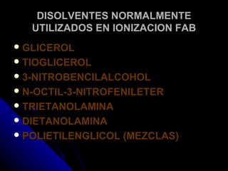 DISOLVENTES NORMALMENTE
   UTILIZADOS EN IONIZACION FAB
 GLICEROL
 TIOGLICEROL
 3-NITROBENCILALCOHOL
 N-OCTIL-3-NITROFENILETER
 TRIETANOLAMINA
 DIETANOLAMINA
 POLIETILENGLICOL   (MEZCLAS)
 