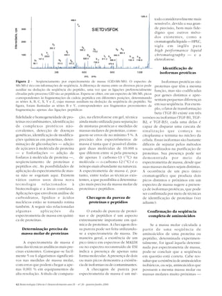 1285.4
                                                                       496.4                                                                                  todo consideravelmente mais
                                                                               y                                                                              sensível e, devido a sua gran-
                                                                               4
                                                                                                                                                              de precisão, bem mais fide-
                                                                                                SIETDVSFDK
Intensidade, cps



                   3000
                                                                                                                                                              digno que outros méto-
                                                                                                                                                              dos existentes, como a
                   2000                                                                                                                                       cromatografia líquida — HPLC,
                                                y 2
                                                                                    y                                                                         sigla em inglês para
                                              262.2                                   5          y6                     y8    b
                                                                y                  595.2
                                                                                                710.2
                                                                                                                                9                             high performance liquid
                                         b                       3                                                           994.4
                   1000            y     2
                                                               409.4                       B6                        940.4                                    chromatography — e a
                                    1 200.8                                                                  y
                                                                                                              7 b8                    b
                                                                                                                                         10
                                                                                                                                              y
                                                                                                                                                10
                           b1
                                 147.0
                                                          b3           b4
                                                                                        628.4         b7   811.2
                                                                                                                 886.8               1122.4   1140.8          eletroforese.
                                                                                                 739.0
                          88.1                        331.0         431.2                                       879.6

                                                                                                                                                                    Identificação de
                                                    300                              600                          900                         1200                isoformas protéicas
                                                                                         m/z,
                                                                                         ,      amu

       Figura 2 - Seqüenciamento por espectrometria de massa (CID-MS/MS). O espectro de                                                                             Isoformas protéicas são
       MS/MS é rico em informações de seqüência. A diferença de massa entre os diversos picos pode                                                             proteínas que têm a mesma
       auxiliar na dedução da seqüência do peptídio, uma vez que as ligações preferencialmente                                                                 função, mas são codificadas
       clivadas pelo processo CID são as peptídicas. Espera-se obter, em um espectro de MS/MS, picos                                                           por genes distintos e apre-
       correspondentes às fragmentações da cadeia peptídica em diferentes posições, determinando
       as séries A, B, C, X, Y e Z, cujas massas auxiliam na dedução da seqüência do peptídio. Na
                                                                                                                                                               sentam pequenas diferenças
       figura, foram ilustradas as séries B e Y, correspondentes aos fragmentos provenientes da                                                                em sua seqüência. Por exem-
       fragmentação apenas das ligações peptídicas                                                                                                             plo, o fator de transformação
                                                                                                                                                               beta (TGF-B) existe em três
       fidelidade e homogeneidade de pro-                                          ção, na eletroforese em gel, técnica                                versões ou isoformas (TGF-B1, TGF-
       teínas recombinantes, identificação                                         ainda muito utilizada para separação                                B2, e TGF-B3), cada uma delas é
       de complexos protéicos não-                                                 de misturas protéicas e medidas de                                  capaz de disparar uma cascata de
       covalentes, detecção de doenças                                             massas molares de proteínas, conse-                                 sinalização que começa no
       genéticas, identificação de modifica-                                       guem-se erros de no mínimo 5 %. A                                   citoplasma e termina no núcleo da
       ções químicas em proteínas, deter-                                          precisão dos espectrômetros de                                      célula. Essas isoformas são bastante
       minação de glicosilações — adição                                           massa é tanta que é possível distin-                                difíceis de separar pelos métodos
       de açúcares à molécula de proteína                                          guir duas moléculas de 10.000 u                                     usuais utilizados na purificação de
       — e fosforilações — adição de                                               que diferem entre si pela presença                                  proteínas. Sua presença pode ser
       fosfatos à molécula de proteína —,                                          de apenas 1 carbono-13 ( 13C) na                                    demonstrada por meio da
       seqüenciamento de proteínas e                                               molécula — o carbono-12 (12C) é o                                   espectrometria de massa, desde que
       peptídios etc. As possibilidades de                                         isótopo mais abundante na natureza.                                 suas massas molares sejam distintas.
       aplicação da espectrometria de mas-                                         A espectrometria de massa é, por-                                   A ocorrência de um pico único
       sa não se esgotam aqui. Existem                                             tanto, entre todas as técnicas exis-                                cromatográfico que produza dois
       vários outros usos dessa nova                                               tentes, a que possibilita a determina-                              picos distintos e próximos em um
       tecnologia       relacionados       à                                       ção mais precisa da massa molar de                                  espectro de massa sugere a presen-
       biotecnologia e a áreas correlatas.                                         proteínas e peptídios.                                              ça de isoformas protéicas, que pode
       Aplicações que envolvem análise de                                                                                                              ser confirmada por meio de técnicas
       carboidratos, lipídios e ácidos                                                     Checagem da pureza de                                       de identificação de proteínas (ver
       nucléicos estão se tornando rotina                                                   proteínas e peptídios                                      adiante).
       também. A seguir são relacionadas
       algumas         aplicações        da                                             O estado de pureza de proteí-                                      Confirmação da seqüência
       espectrometria de massa em quími-                                           nas e de peptídios é um aspecto                                         completa de aminoácidos
       ca de proteínas.                                                            extremamente importante em quí-
                                                                                   mica de proteínas. A checagem des-                                       Se a massa molar calculada a
                   Determinação precisa da                                         sa pureza pode ser feita utilizando-                                partir de uma seqüência de
                   massa molar de proteínas                                        se a espectrometria de massa. De                                    aminoácidos de uma proteína ou
                                                                                   maneira geral, a existência de um                                   peptídio, determinada experimen-
             A espectrometria de massa é                                           pico único em espectros de MALDI                                    talmente, for igual àquela determi-
       uma das técnicas analíticas mais pre-                                       ou no espectro reconstruído de ESI                                  nada por espectrometria de massa,
       cisas existentes. Consegue-se facil-                                        indica a presença de apenas uma                                     pode-se concluir que a seqüência
       mente 5 ou 6 algarismos significati-                                        forma molecular. A presença de dois                                 em questão está correta. Cabe res-
       vos nas medidas de massa molar,                                             ou mais picos demonstra a existên-                                  saltar que a existência de aminoácidos
       com erros que podem chegar a ape-                                           cia de isoformas ou de contaminantes.                               isobáricos, ou seja, aminoácidos que
       nas 0,001 % em equipamentos de                                                   A checagem de pureza por                                       possuem a mesma massa molar ou
       alta resolução. A título de compara-                                        espectrometria de massa é um mé-                                    massas molares muito próximas —

       42 Biotecnologia Ciência & Desenvolvimento ano IX - nº 36 - janeiro/junho 2006
 