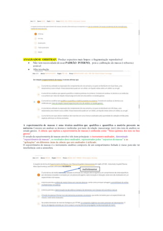ANALISADOR ORBITRAP; Produz espectros mais limpos e fragmentação reprodutível
 Não tem necessidade de usar PADRÃO INTERNO, pois a calibração de massa é robusta e
estável
 Alta resolução
A espectrometria de massas é uma técnica analítica que qualifica e quantifica a matéria presente no
universo. Consiste em analisar os átomos e moléculas por meio da relação massa/carga (m/z) dos íons de analitos no
estado gasoso. A ciência que explora a espectrometria de massas é conhecida como “físico-química dos íons na fase
gasosa”.
O estudo da espectrometria de massas envolve três itens principais: o instrumento analisador, denominado
“espectrômetro de massas”, os resultados deste analisador, representados pelos “espectros demassas” e as
“aplicações” em diferentes áreas da ciência que este analisador é utilizado.
O espectrômetro de massas é o instrumento analítico composto de um compartimento fechado à vácuo para não ter
interferência com a atmosfera.
multielementar
 