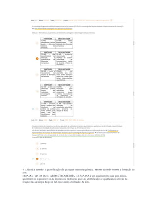I- A técnica permite a quantificação de qualquer estrutura química, mesmo que não ocorra a formação de
íons.
ERRADO, VISTO QUE: A ESPECTROMETRIA DE MASSA é um equipamento que gera sinais,
quantitativos e qualitativos,de átomos ou moléculas que são identificados e qualificados através da
relação massa/carga. Logo se faz necessário a formação de íons.
 
