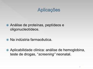  Análise de proteínas, peptídeos e
oligonucleotídeos.
 Na indústria farmacêutica.
 Aplicabilidade clínica: análise de hemoglobina,
teste de drogas, “screening” neonatal.
4
 