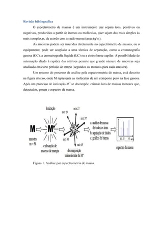 Revisão bibliográfica
O espectrômetro de massas é um instrumento que separa íons, positivos ou
negativos, produzidos a partir de átomos ou moléculas, quer sejam das mais simples às
mais complexas, de acordo com a razão massa/carga (q/m).
As amostras podem ser inseridas diretamente no espectrômetro de massas, ou o
equipamento pode ser acoplado a uma técnica de separação, como a cromatografia
gasosa (GC), a cromatrografia líquida (LC) ou a eletroforese capilar. A possibilidade de
automação aliada à rapidez das análises permite que grande número de amostras seja
analisado em curto período de tempo (segundos ou minutos para cada amostra).
Um resumo do processo de análise pela espectrometria de massa, está descrito
na figura abaixo, onde M representa as moléculas de um composto puro na fase gasosa.
Após um processo de ionização M+
se decompõe, criando íons de massas menores que,
detectados, geram o espectro de massa.
Figura 1. Análise por espectrometria de massa.
 