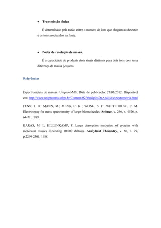Transmissão iônica
É determinado pela razão entre o numero de íons que chegam ao detector
e os íons produzidos na fonte.
Poder de resolução de massa.
É a capacidade de produzir dois sinais distintos para dois íons com uma
diferença de massa pequena.
Referências
Espectrometria de massas. Uniprote-MS; Data de publicação: 27/03/2012. Disponível
em: http://www.uniprotems.ufrgs.br/Content/02PrincipiosDeAnalise/espectometria.html
FENN, J. B.; MANN, M.; MENG, C. K.; WONG, S. F.; WHITEHOUSE, C. M.
Electrospray for mass spectrometry of large biomolecules. Science, v. 246, n. 4926, p.
64-71, 1989.
KARAS, M. I.; HILLENKAMP, F. Laser desorption ionization of proteins with
molecular masses exceeding 10.000 daltons. Analytical Chemistry, v. 60, n. 29,
p.2299-2301, 1988.
 
