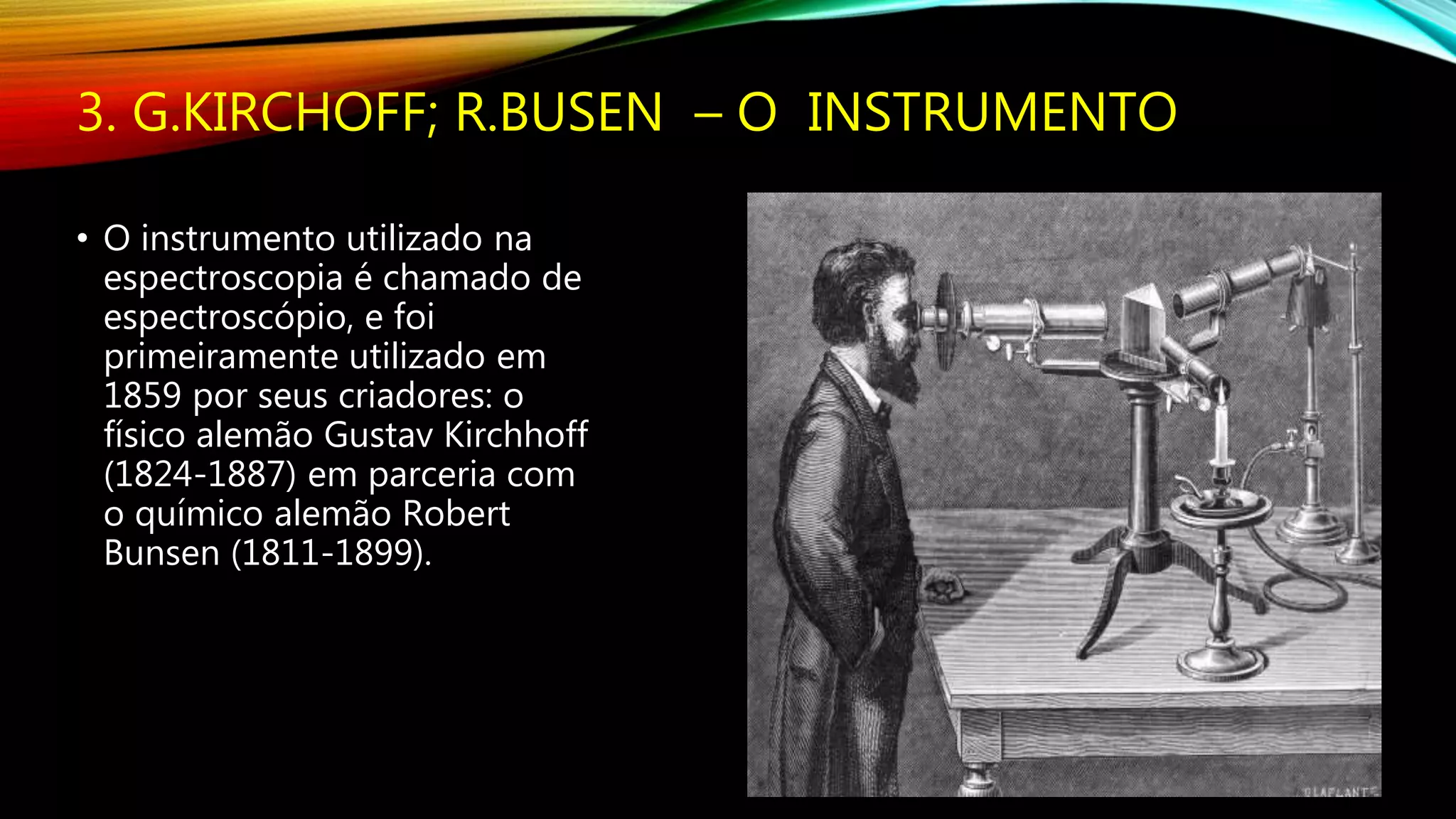 3. G.KIRCHOFF; R.BUSEN – O INSTRUMENTO
• O instrumento utilizado na
espectroscopia é chamado de
espectroscópio, e foi
primeiramente utilizado em
1859 por seus criadores: o
físico alemão Gustav Kirchhoff
(1824-1887) em parceria com
o químico alemão Robert
Bunsen (1811-1899).
 
