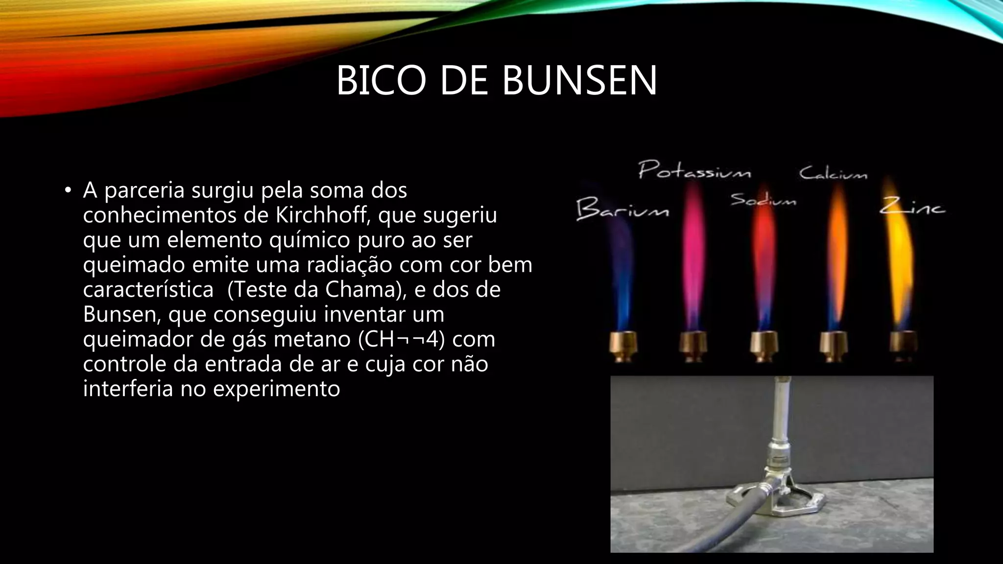BICO DE BUNSEN
• A parceria surgiu pela soma dos
conhecimentos de Kirchhoff, que sugeriu
que um elemento químico puro ao ser
queimado emite uma radiação com cor bem
característica (Teste da Chama), e dos de
Bunsen, que conseguiu inventar um
queimador de gás metano (CH¬¬4) com
controle da entrada de ar e cuja cor não
interferia no experimento
 