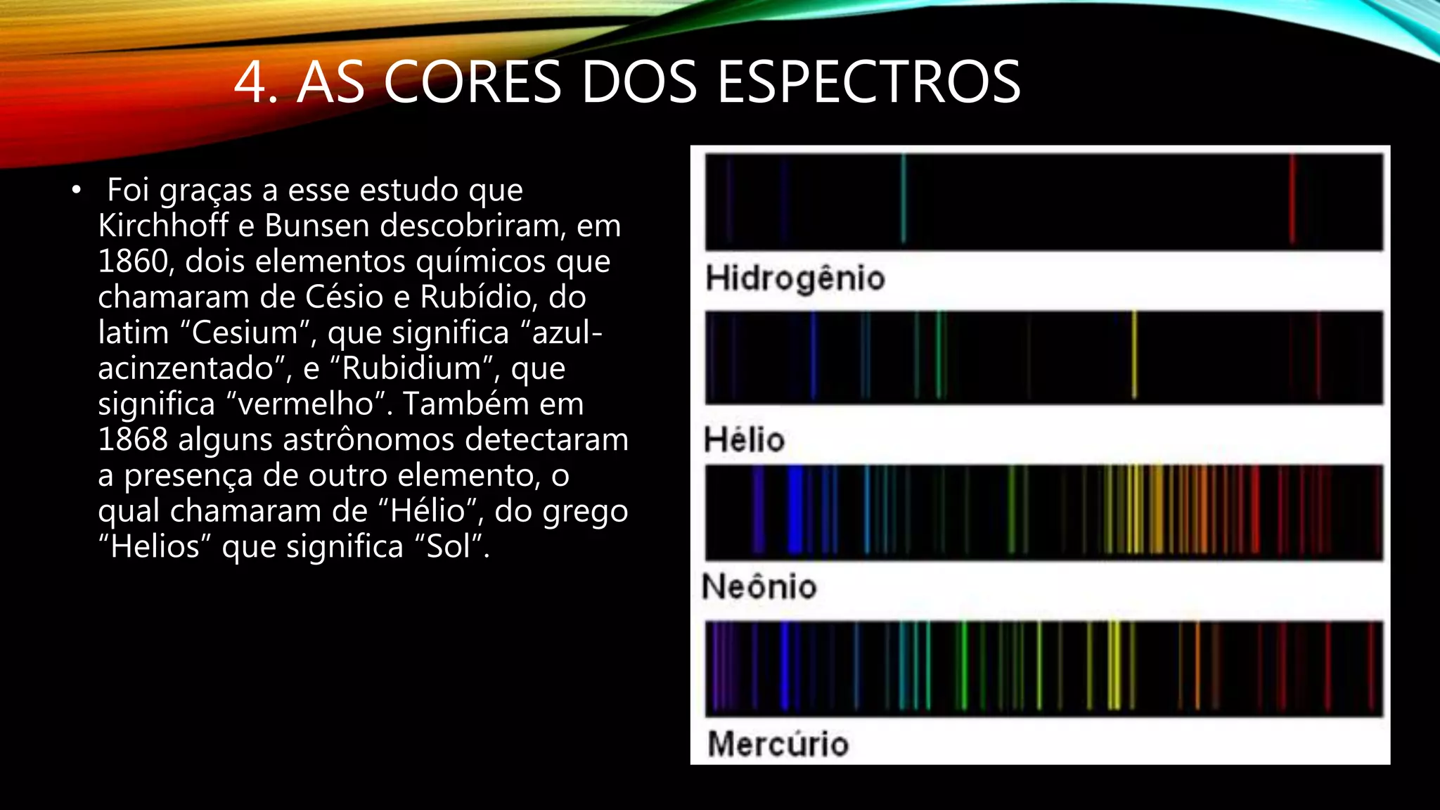 4. AS CORES DOS ESPECTROS
• Foi graças a esse estudo que
Kirchhoff e Bunsen descobriram, em
1860, dois elementos químicos que
chamaram de Césio e Rubídio, do
latim “Cesium”, que significa “azul-
acinzentado”, e “Rubidium”, que
significa “vermelho”. Também em
1868 alguns astrônomos detectaram
a presença de outro elemento, o
qual chamaram de “Hélio”, do grego
“Helios” que significa “Sol”.
 
