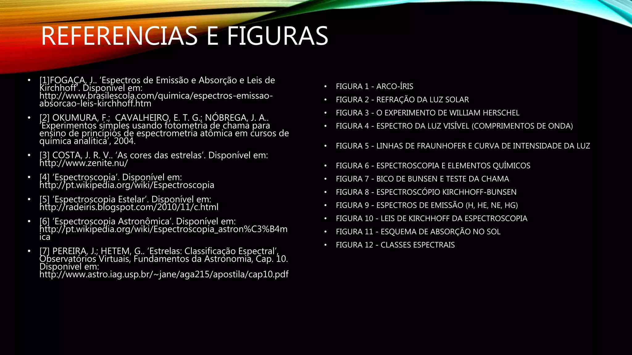 REFERENCIAS E FIGURAS
• [1]FOGAÇA, J.. ‘Espectros de Emissão e Absorção e Leis de
Kirchhoff’. Disponível em:
http://www.brasilescola.com/quimica/espectros-emissao-
absorcao-leis-kirchhoff.htm
• [2] OKUMURA, F.; CAVALHEIRO, E. T. G.; NÓBREGA, J. A..
‘Experimentos simples usando fotometria de chama para
ensino de princípios de espectrometria atômica em cursos de
química analítica’, 2004.
• [3] COSTA, J. R. V.. ‘As cores das estrelas’. Disponível em:
http://www.zenite.nu/
• [4] ‘Espectroscopia’. Disponível em:
http://pt.wikipedia.org/wiki/Espectroscopia
• [5] ‘Espectroscopia Estelar’. Disponível em:
http://radeiris.blogspot.com/2010/11/c.html
• [6] ‘Espectroscopia Astronômica’. Disponível em:
http://pt.wikipedia.org/wiki/Espectroscopia_astron%C3%B4m
ica
• [7] PEREIRA, J.; HETEM, G.. ‘Estrelas: Classificação Espectral’,
Observatórios Virtuais, Fundamentos da Astronomia, Cap. 10.
Disponível em:
http://www.astro.iag.usp.br/~jane/aga215/apostila/cap10.pdf
• FIGURA 1 - ARCO-ÍRIS
• FIGURA 2 - REFRAÇÃO DA LUZ SOLAR
• FIGURA 3 - O EXPERIMENTO DE WILLIAM HERSCHEL
• FIGURA 4 - ESPECTRO DA LUZ VISÍVEL (COMPRIMENTOS DE ONDA)
• FIGURA 5 - LINHAS DE FRAUNHOFER E CURVA DE INTENSIDADE DA LUZ
• FIGURA 6 - ESPECTROSCOPIA E ELEMENTOS QUÍMICOS
• FIGURA 7 - BICO DE BUNSEN E TESTE DA CHAMA
• FIGURA 8 - ESPECTROSCÓPIO KIRCHHOFF-BUNSEN
• FIGURA 9 - ESPECTROS DE EMISSÃO (H, HE, NE, HG)
• FIGURA 10 - LEIS DE KIRCHHOFF DA ESPECTROSCOPIA
• FIGURA 11 - ESQUEMA DE ABSORÇÃO NO SOL
• FIGURA 12 - CLASSES ESPECTRAIS
 