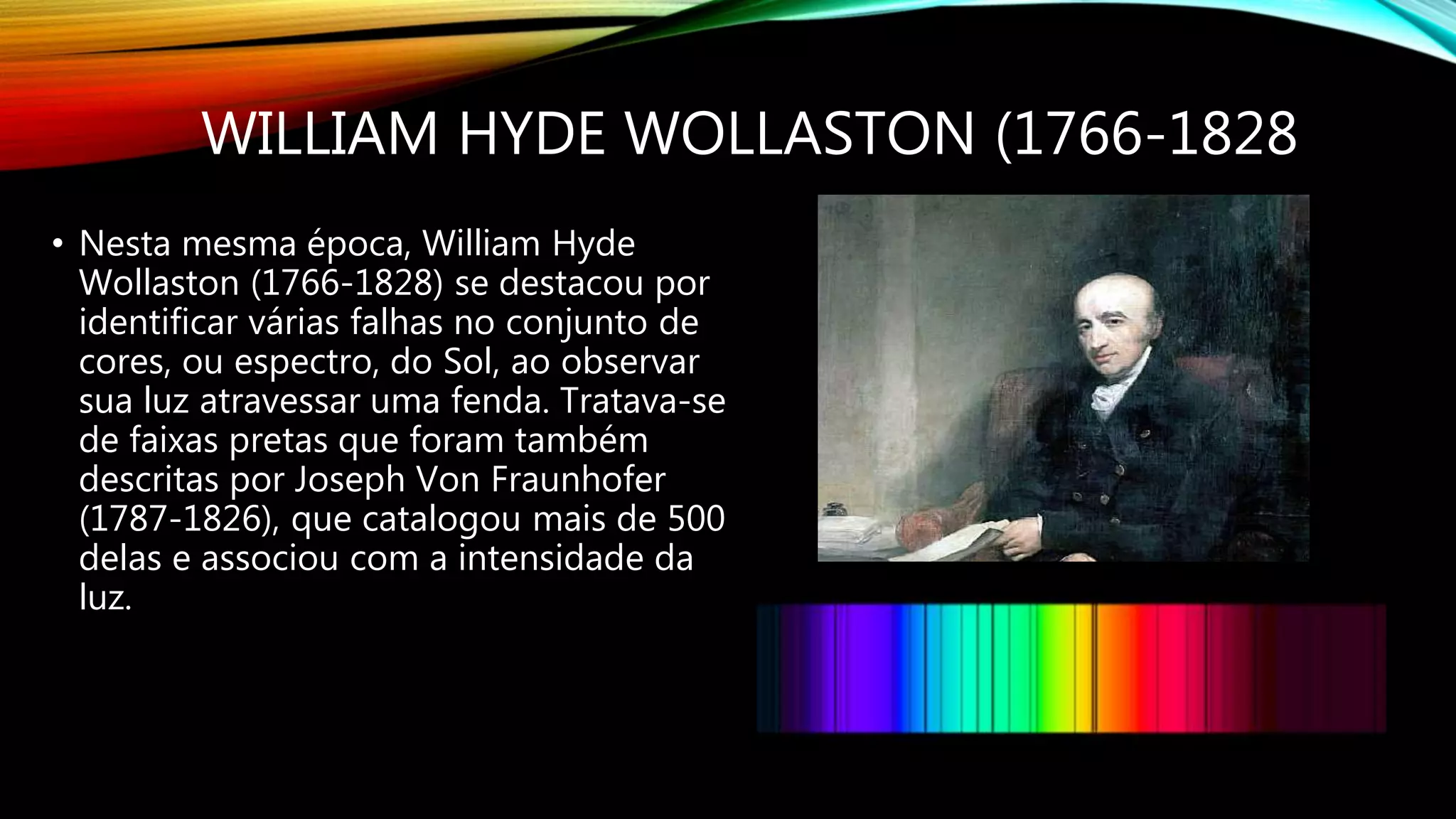 WILLIAM HYDE WOLLASTON (1766-1828
• Nesta mesma época, William Hyde
Wollaston (1766-1828) se destacou por
identificar várias falhas no conjunto de
cores, ou espectro, do Sol, ao observar
sua luz atravessar uma fenda. Tratava-se
de faixas pretas que foram também
descritas por Joseph Von Fraunhofer
(1787-1826), que catalogou mais de 500
delas e associou com a intensidade da
luz.
 