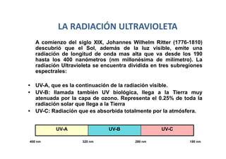 LA RADIACIÓN ULTRAVIOLETA
   A comienzo del siglo XIX, Johannes Wilhelm Ritter (1776-1810)
   descubrió que el Sol, además de la luz visible, emite una
   radiación de longitud de onda mas alta que va desde los 190
   hasta los 400 nanómetros (nm millonésima de milímetro). La
   radiación Ultravioleta se encuentra dividida en tres subregiones
   espectrales:

• UV-A, que es la continuación de la radiación visible.
• UV-B: llamada también UV biológica, llega a la Tierra muy
  atenuada por la capa de ozono. Representa el 0.25% de toda la
  radiación solar que llega a la Tierra
• UV-C: Radiación que es absorbida totalmente por la atmósfera.


          UV-A                 UV-B                UV-C

400 nm               320 nm              280 nm               190 nm
 