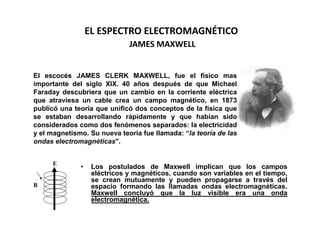 EL ESPECTRO ELECTROMAGNÉTICO
                              JAMES MAXWELL


El escocés JAMES CLERK MAXWELL, fue el físico mas
importante del siglo XIX. 40 años después de que Michael
Faraday descubriera que un cambio en la corriente eléctrica
que atraviesa un cable crea un campo magnético, en 1873
publicó una teoría que unificó dos conceptos de la física que
se estaban desarrollando rápidamente y que habían sido
considerados como dos fenómenos separados: la electricidad
y el magnetismo. Su nueva teoría fue llamada: “la teoría de las
ondas electromagnéticas".


      E
              •    Los postulados de Maxwell implican que los campos
                   eléctricos y magnéticos, cuando son variables en el tiempo,
                   se crean mutuamente y pueden propagarse a través del
B                  espacio formando las llamadas ondas electromagnéticas.
                   Maxwell concluyó que la luz visible era una onda
                   electromagnética.
 