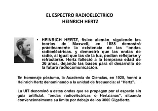 EL ESPECTRO RADIOELECTRICO
                      HEINRICH HERTZ


          • HEINRICH HERTZ, físico alemán, siguiendo las
            teorías de Maxwell, en 1888 demostró
            prácticamente la existencia de las “ondas
            radioeléctricas. y demostró que las ondas de
            radio, al igual que las de la luz, podían reflejarse y
            refractarse. Hertz falleció a la temprana edad de
            36 años, dejando las bases para el desarrollo de
            la futura radiocomunicación.

En homenaje póstumo, la Academia de Ciencias, en 1925, honró a
Heinrich Hertz denominando a la unidad de frecuencia: el “Hertz”.

La UIT denominó a estas ondas que se propagan por el espacio sin
guía artificial: “ondas radioeléctricas o Hertzianas”, situando
convencionalmente su límite por debajo de los 3000 GigaHertz.
 